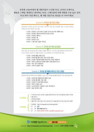 Course 1. HTML5 웹 프로그래밍
• 상세내용	: 	http://miraeweb.com/training/w3c/
• 주 관 	:
• 진 행 	:
• 문 의 	:	070-4259-2739 | edu@miraeweb.com
수강정보
수강대상
• HTML5로 자신이 보유한 기술을 업데이트하고자 하는 웹 개발자와 콘텐츠 저작자
• 웹디자이너
• 모바일 웹 개발자
• 웹에 대한 기본지식을 가지고 있으면서 새 기술을 배우고자 하는 중급 프로그래머
수강신청 : http://miraeweb.com/training/w3c/ 수강문의 : 070-4259-2739
간단하지만 강력한 방식으로 웹 사이트 저작자가 멋진 웹 사이트를 만들 수 있게 도와주는
HTML5의 모든 새로운 기능 학습
	 •1주차 : HTML5 소개: 새로 도입된 구조적 요소와 시맨틱 요소
	 •2주차 : HTML5 멀티미디어(비디오와 오디오)
	 •3주차 : HTML5 캔버스
	 •4주차 : HTML5 폼
	 •5주차 : HTML5 API
	 •6주차 : 드래그앤 드롭과 지속성
Course 2. 모바일 웹 개발 실전응용
W3C 표준 및 모바일 웹 최우수 활용 사례를 바탕으로, 이미 데스크톱 환경에 익숙한 웹 디자
이너나 콘텐츠 프로듀서가 웹을 모바일 기기로 전달하는 데 익숙해지도록 학습
	 •1주차 : 모바일 웹을 위한 코딩
	 •2주차 : 모바일 웹 페이지의 기본 디자인 원칙
	 •3주차 : CSS를 이용해 다양한 뷰포트에 스타일 적용하기
	 •4주차 : 자바스크립트를 이용해 사용자 경험 향상시키기
	 •5주차 : 작은 것이 아름답다!
	 •6주차 : 서버 측 콘텐츠 적응
온라인과 앱스토어에서 바로 유통할 수 있는 멋진 모바일 웹 애플리케이션 프로그램 방법 학습
	 •1주차 : 모바일 앱 개발에 있어 웹의 이점
	 •2주차 : 모바일 웹 개발 기본 사항
	 •3주차 : 모바일 기기를 위한 HTML5
	 •4주차 : 자바스크립트 API
	 •5주차 : 오프라인에서 사용할 수 있는 앱 만들기
	 •6주차 : 결론 및 향후 전망
Course 3. 모바일 웹 애플리케이션 프로그래밍
전세계 1500여명의 웹 개발자들이 수강한 W3C 온라인 트레이닝,
웹표준 스펙을 제정하고 관리하는 W3C 스태프들에 의해 개발된 수준 높은 강의
W3C에서 직접 배우고, 웹 개발 전문가로 한걸음 더 나아가세요!
 