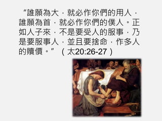 “誰願為大，就必作你們的用人，
誰願為首，就必作你們的僕人。正
如人子來，不是要受人的服事，乃
是要服事人，並且要捨命，作多人
的贖價。”（太20:26-27）
 
