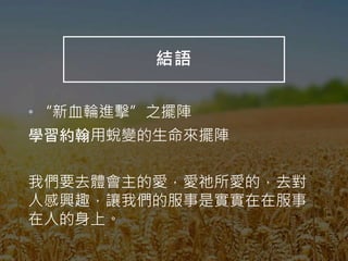 結語
• “新血輪進擊”之擺陣
學習約翰用蛻變的生命來擺陣
我們要去體會主的愛，愛祂所愛的，去對
人感興趣，讓我們的服事是實實在在服事
在人的身上。
 