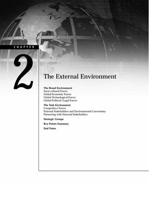 The External Environment
The Broad Environment
Socio-cultural Forces
Global Economic Forces
Global Technological Forces
Global Political/Legal Forces
The Task Environment
Competitive Forces
External Stakeholders and Environmental Uncertainty
Partnering with External Stakeholders
Strategic Groups
Key Points Summary
End Notes
2
C H A P T E R
 