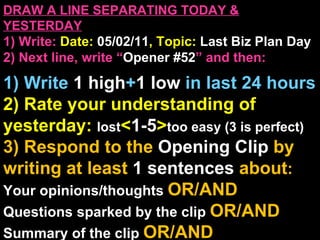 DRAW A LINE SEPARATING TODAY & YESTERDAY 1) Write:   Date:  05/02/11 , Topic:  Last Biz Plan Day 2) Next line, write “ Opener #52 ” and then:  1) Write  1 high + 1   low   in last 24 hours 2) Rate your understanding of yesterday:  lost < 1-5 > too easy (3 is perfect) 3) Respond to the  Opening Clip  by writing at least   1 sentences  about : Your opinions/thoughts  OR/AND Questions sparked by the clip   OR/AND Summary of the clip  OR/AND Announcements: None 