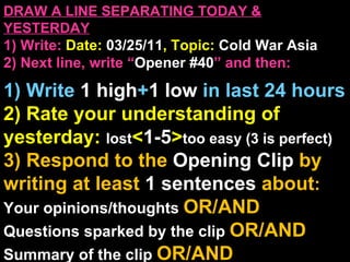 DRAW A LINE SEPARATING TODAY & YESTERDAY 1) Write:   Date:  03/25/11 , Topic:  Cold War Asia 2) Next line, write “ Opener #40 ” and then:  1) Write  1 high + 1   low   in last 24 hours 2) Rate your understanding of yesterday:  lost < 1-5 > too easy (3 is perfect) 3) Respond to the  Opening Clip  by writing at least   1 sentences  about : Your opinions/thoughts  OR/AND Questions sparked by the clip   OR/AND Summary of the clip  OR/AND Announcements: None 