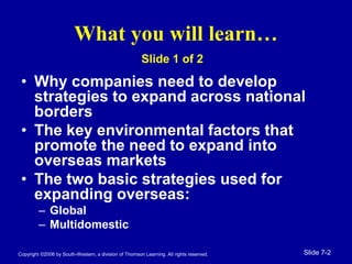 Copyright ©2006 by South-Western, a division of Thomson Learning. All rights reserved. Slide 7-2
What you will learn…
• Why companies need to develop
strategies to expand across national
borders
• The key environmental factors that
promote the need to expand into
overseas markets
• The two basic strategies used for
expanding overseas:
– Global
– Multidomestic
Slide 1 of 2
 