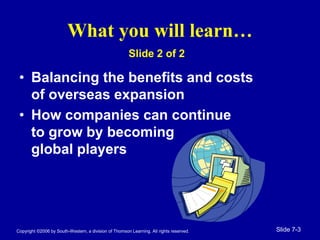 Copyright ©2006 by South-Western, a division of Thomson Learning. All rights reserved. Slide 7-3
What you will learn…
• Balancing the benefits and costs
of overseas expansion
• How companies can continue
to grow by becoming
global players
Slide 2 of 2
 