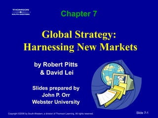 Copyright ©2006 by South-Western, a division of Thomson Learning. All rights reserved. Slide 7-1
Global Strategy:
Harnessing New Markets
by Robert Pitts
& David Lei
Slides prepared by
John P. Orr
Webster University
Chapter 7
 