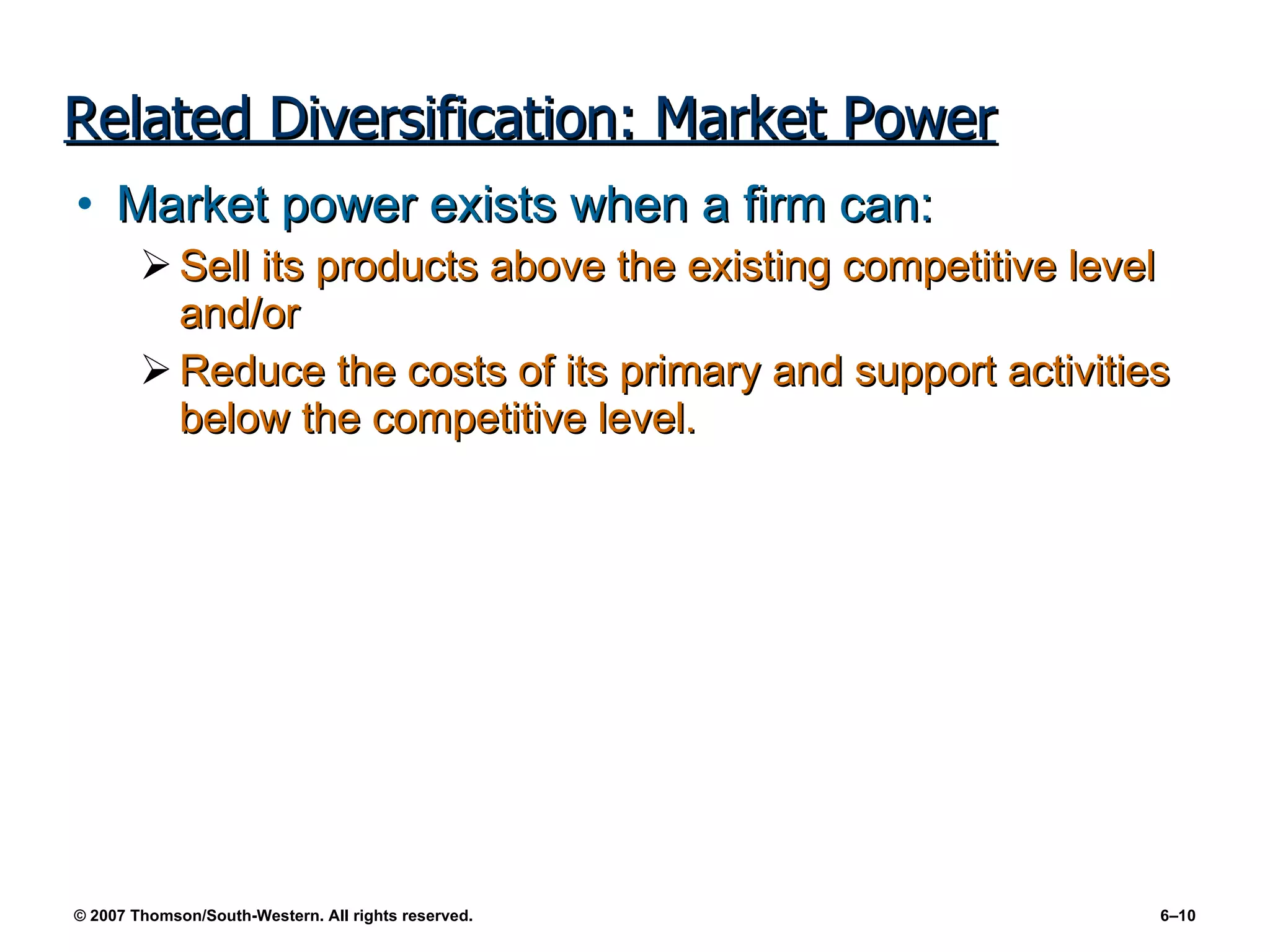 Related Diversification: Market Power Market power exists when a firm can: Sell its products above the existing competitive level and/or  Reduce the costs of its primary and support activities below the competitive level. 