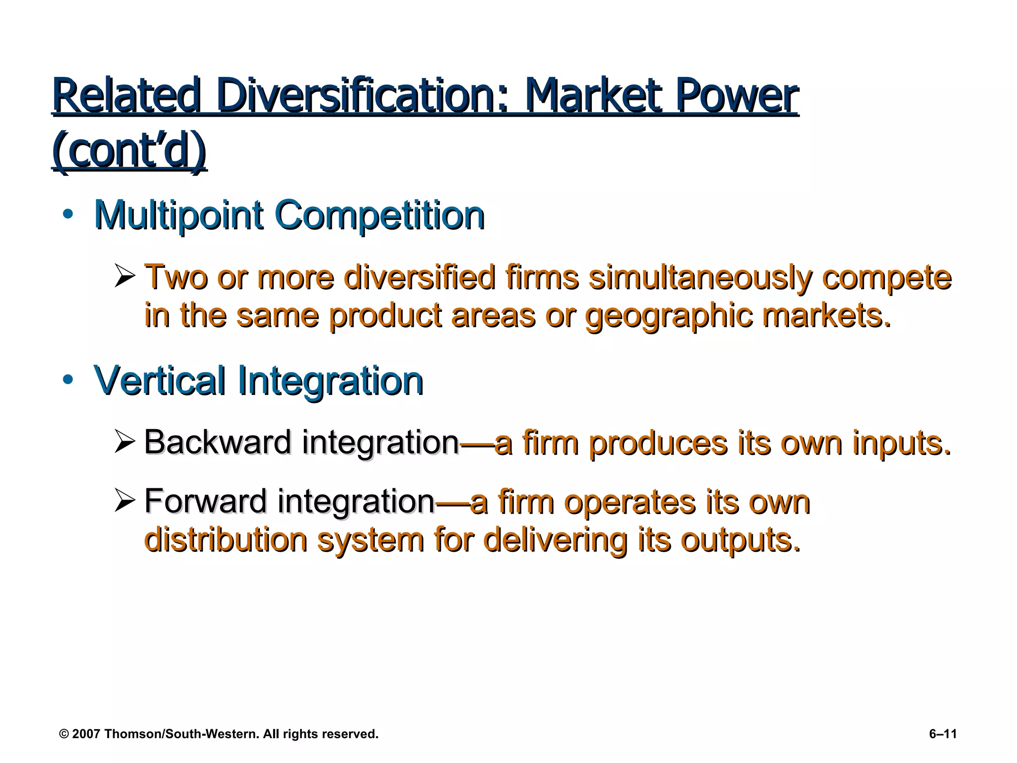 Related Diversification: Market Power (cont’d) Multipoint Competition Two or more diversified firms simultaneously compete in the same product areas or geographic markets. Vertical Integration Backward integration —a firm produces its own inputs. Forward integration —a firm operates its own distribution system for delivering its outputs. 