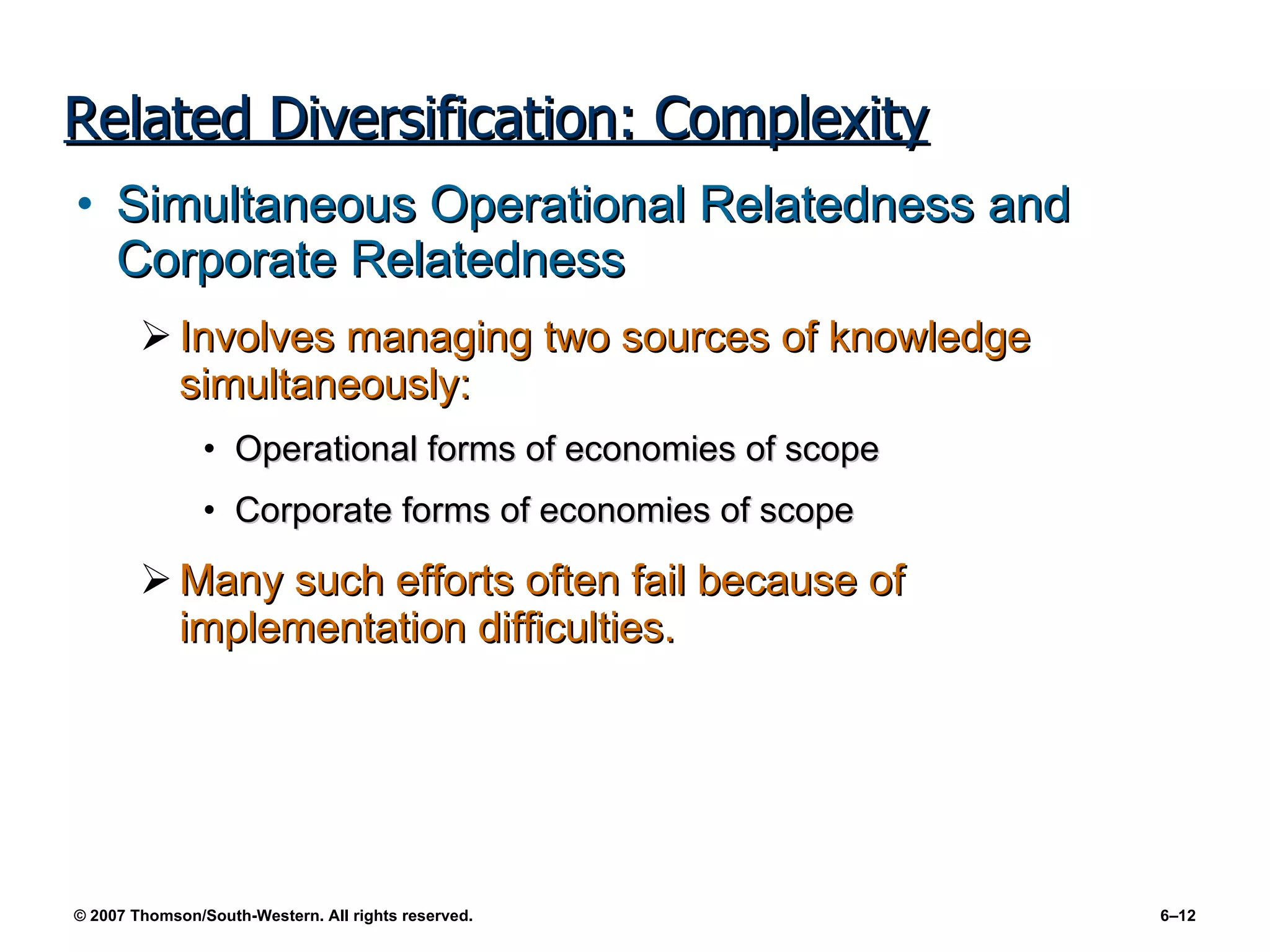 Related Diversification: Complexity Simultaneous Operational Relatedness and Corporate Relatedness Involves managing two sources of knowledge simultaneously: Operational forms of economies of scope Corporate forms of economies of scope Many such efforts often fail because of implementation difficulties. 