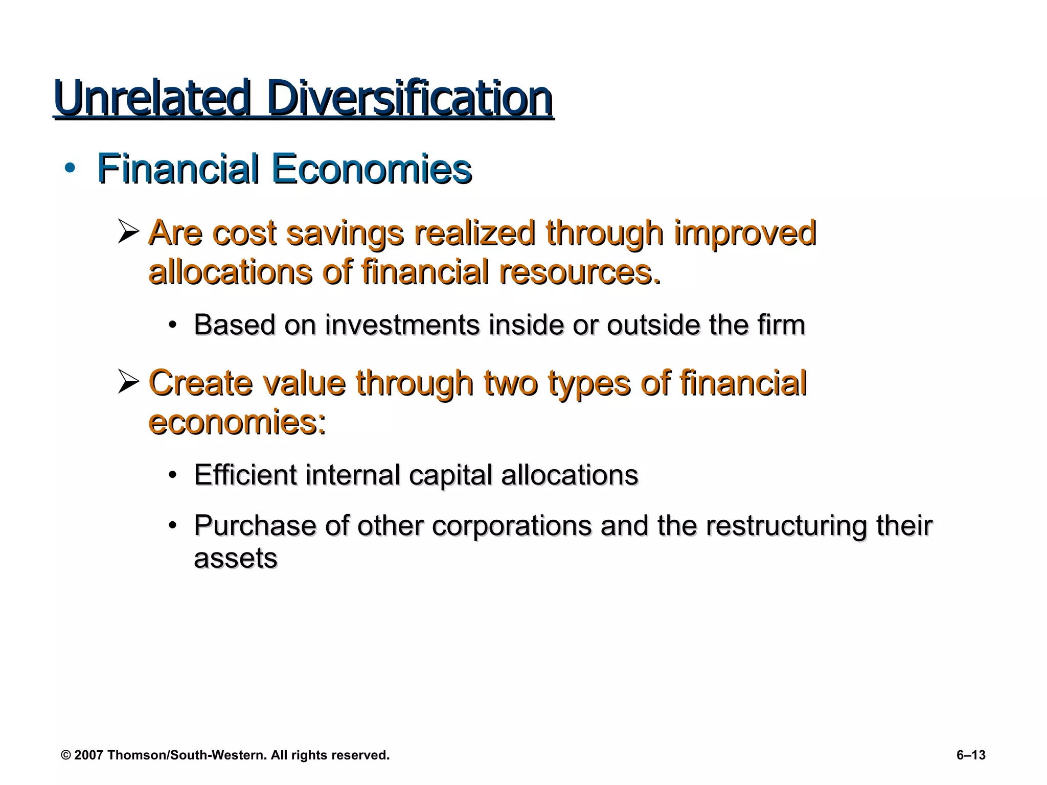 Unrelated Diversification Financial Economies Are cost savings realized through improved allocations of financial resources. Based on investments inside or outside the firm Create value through two types of financial economies: Efficient internal capital allocations Purchase of other corporations and the restructuring their assets 