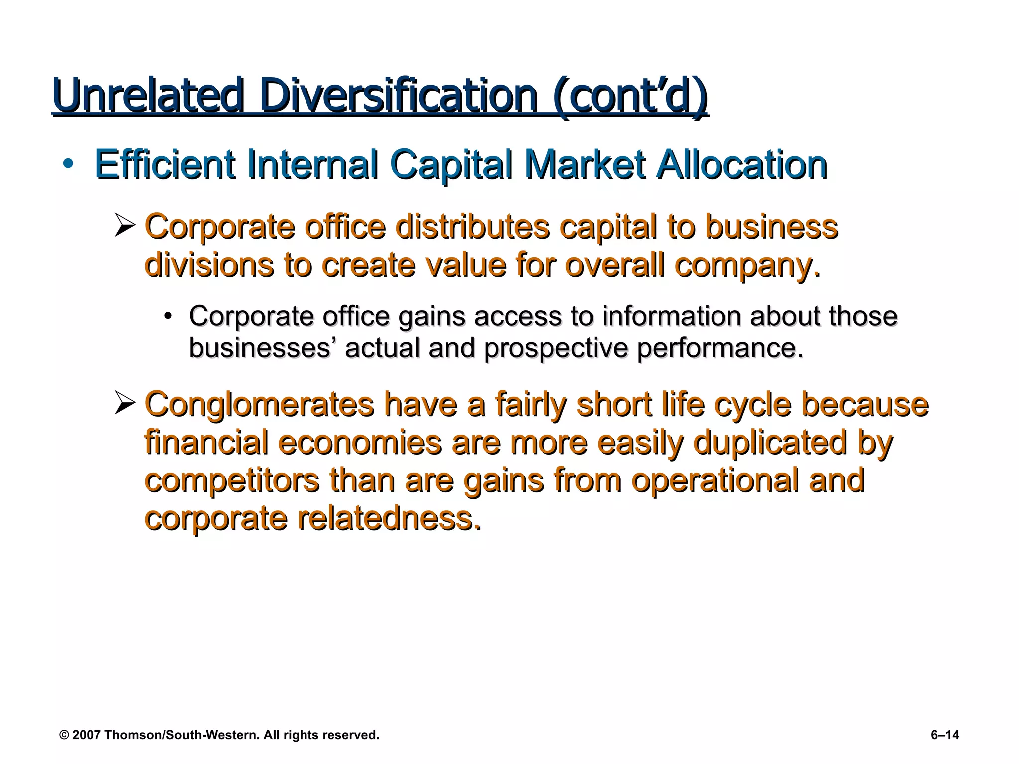 Unrelated Diversification (cont’d) Efficient Internal Capital Market Allocation Corporate office distributes capital to business divisions to create value for overall company. Corporate office gains access to information about those businesses’ actual and prospective performance. Conglomerates have a fairly short life cycle because financial economies are more easily duplicated by competitors than are gains from operational and corporate relatedness. 