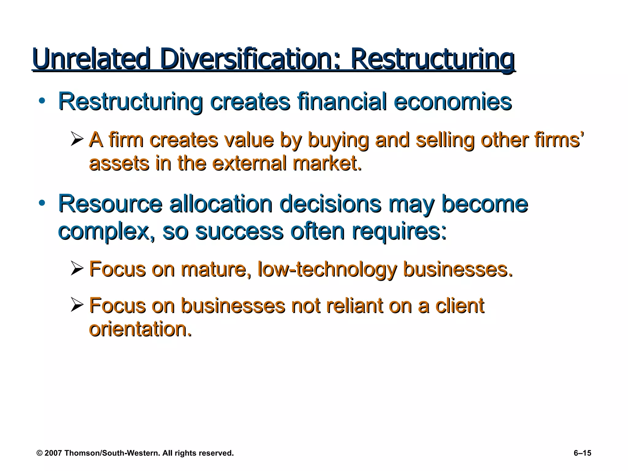 Unrelated Diversification: Restructuring Restructuring creates financial economies A firm creates value by buying and selling other firms’ assets in the external market. Resource allocation decisions may become complex, so success often requires: Focus on mature, low-technology businesses. Focus on businesses not reliant on a client orientation. 
