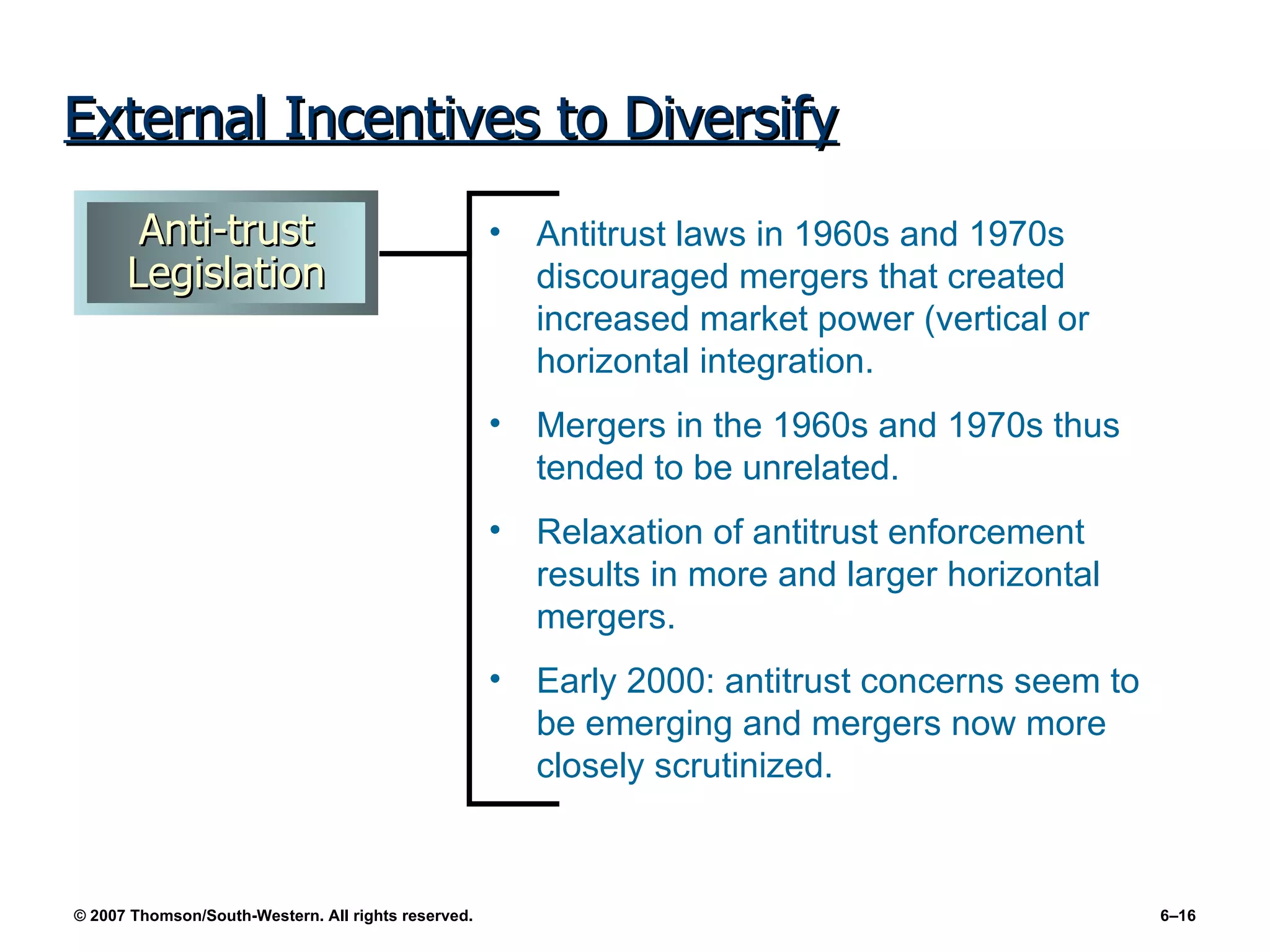 External Incentives to Diversify Antitrust laws in 1960s and 1970s discouraged mergers that created increased market power (vertical or horizontal integration. Mergers in the 1960s and 1970s thus tended to be unrelated. Relaxation of antitrust enforcement results in more and larger horizontal mergers. Early 2000: antitrust concerns seem to be emerging and mergers now more closely scrutinized. Anti-trust Legislation 