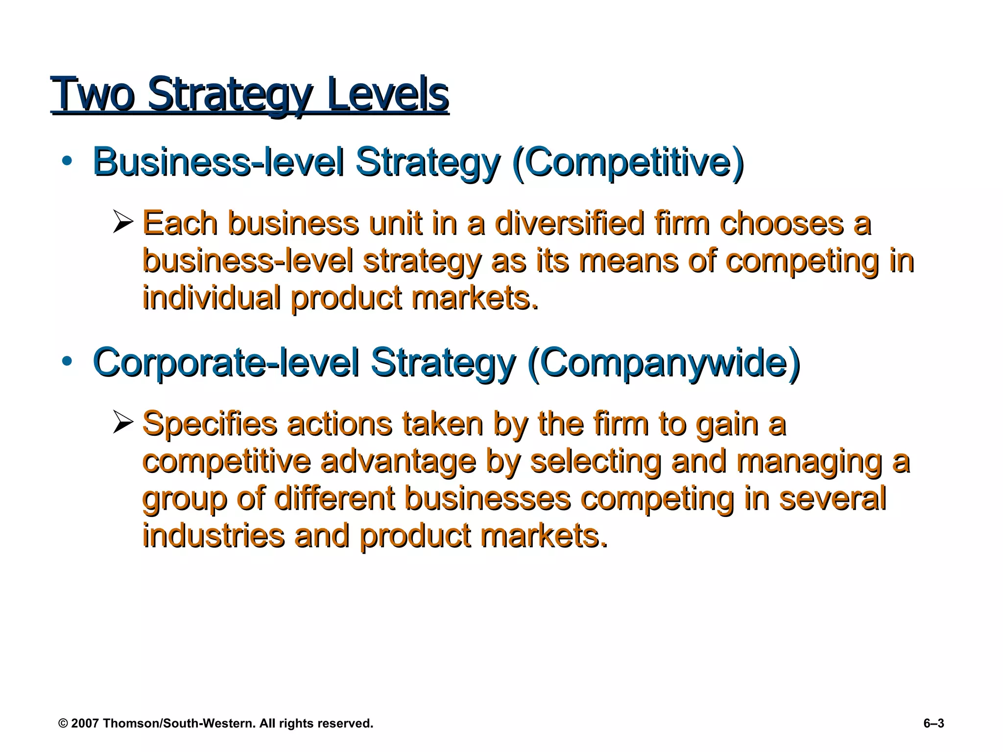 Two Strategy Levels Business-level Strategy (Competitive) Each business unit in a diversified firm chooses a business-level strategy as its means of competing in individual product markets. Corporate-level Strategy (Companywide) Specifies actions taken by the firm to gain a competitive advantage by selecting and managing a group of different businesses competing in several industries and product markets. 