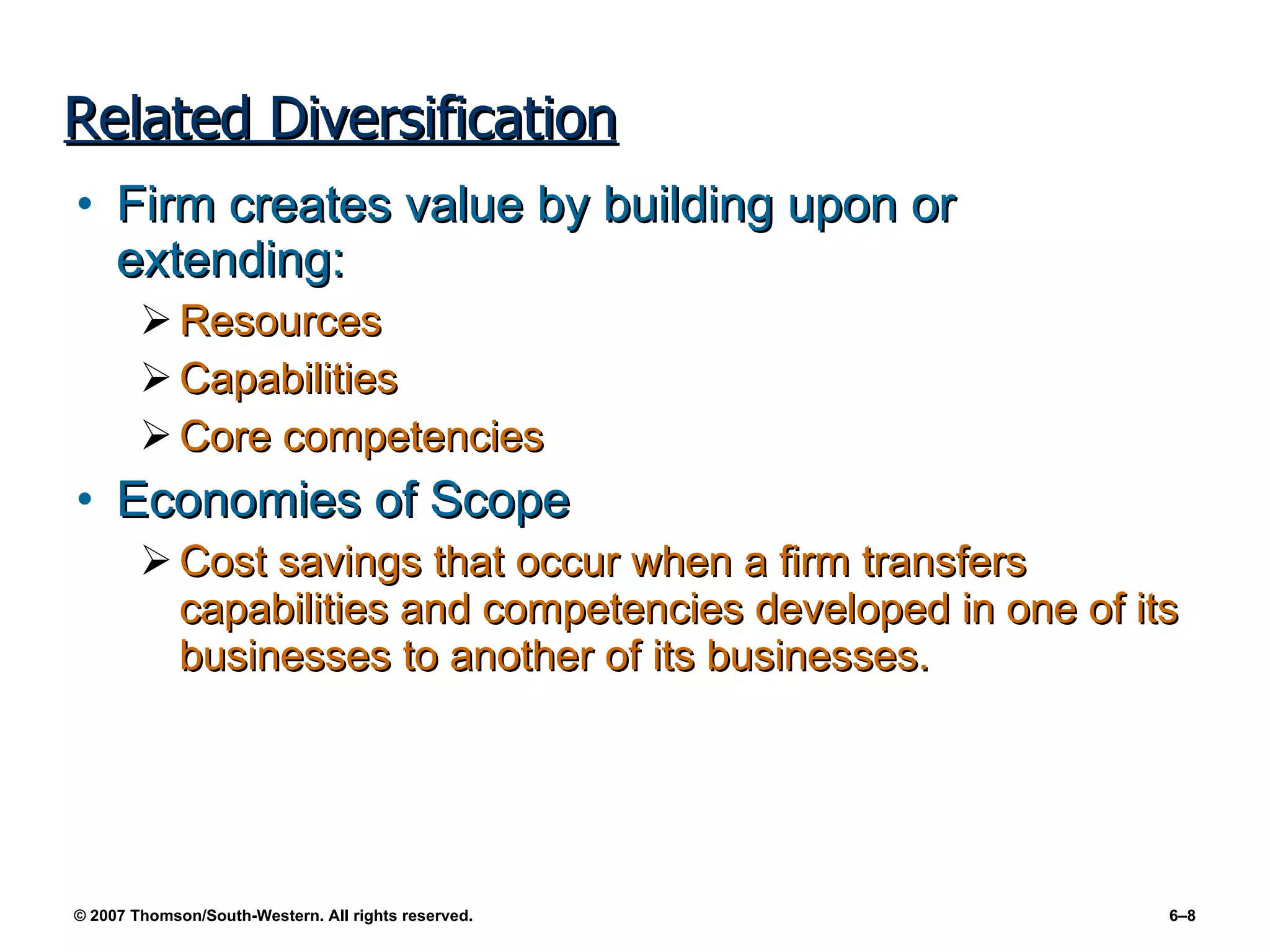Related Diversification Firm creates value by building upon or extending: Resources Capabilities Core competencies Economies of Scope Cost savings that occur when a firm transfers capabilities and competencies developed in one of its businesses to another of its businesses. 