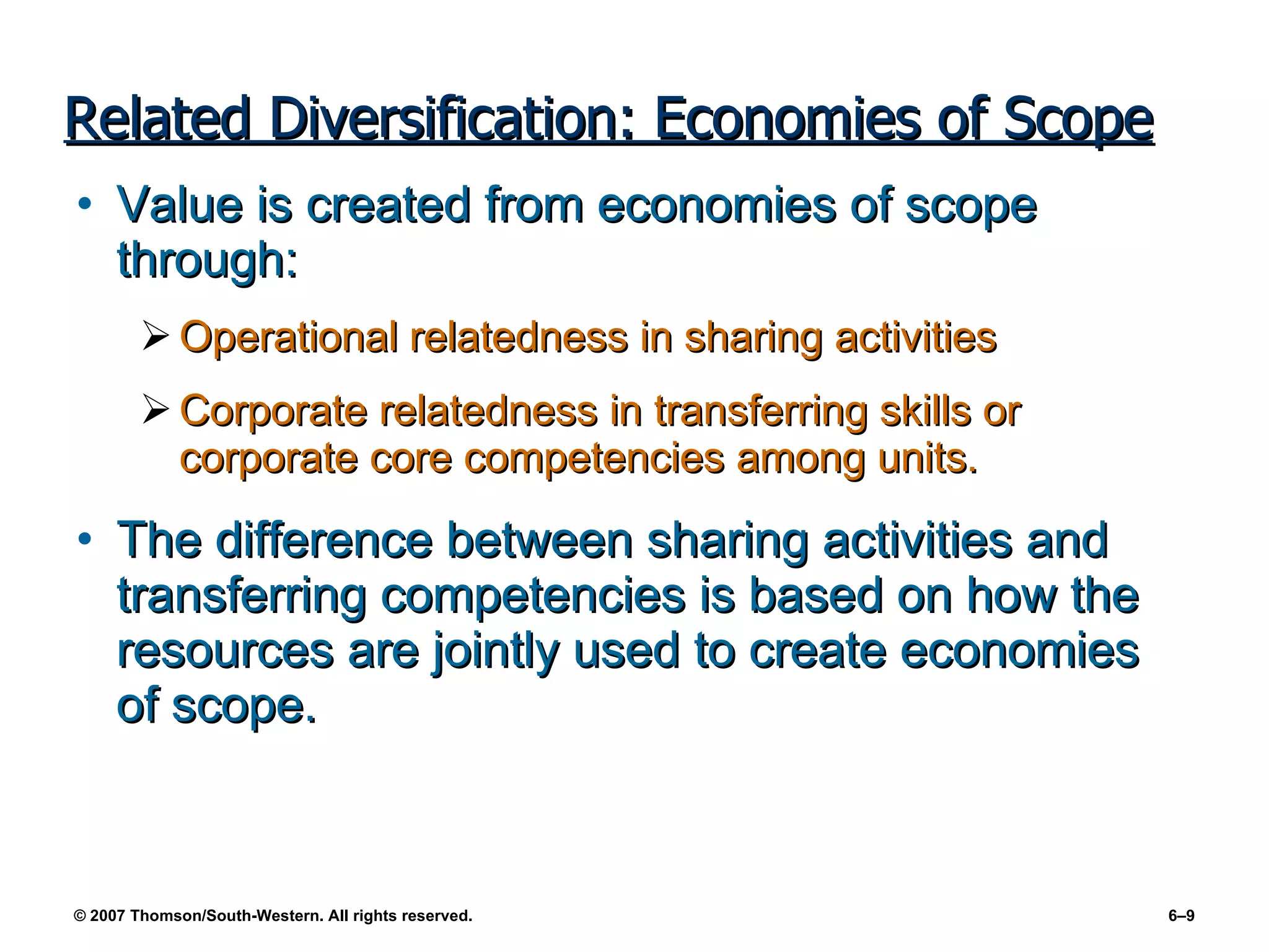 Related Diversification: Economies of Scope Value is created from economies of scope through: Operational relatedness in sharing activities Corporate relatedness in transferring skills or corporate core competencies among units. The difference between sharing activities and transferring competencies is based on how the resources are jointly used to create economies of scope. 