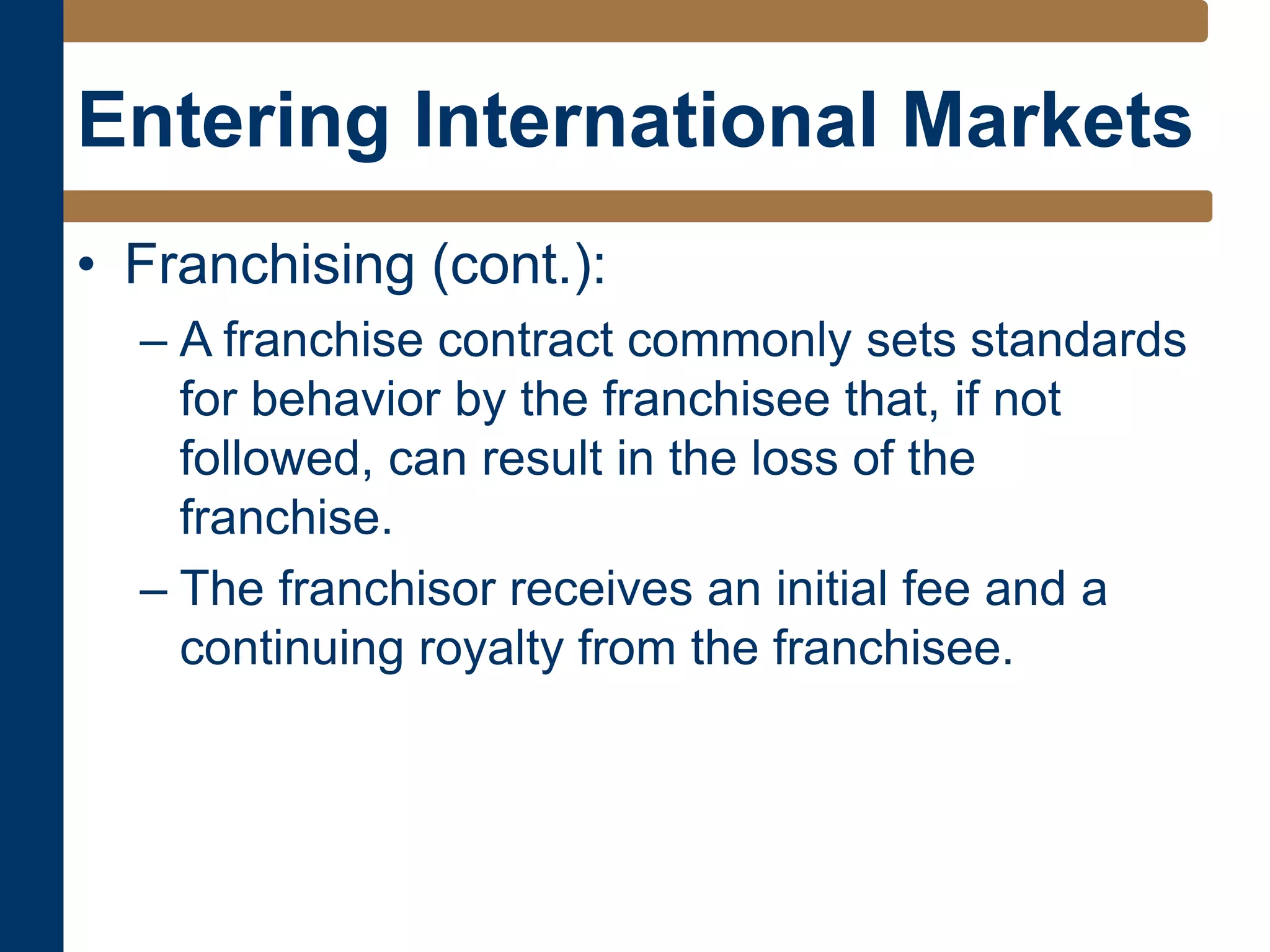 Entering International Markets
• Franchising (cont.):
– A franchise contract commonly sets standards
for behavior by the franchisee that, if not
followed, can result in the loss of the
franchise.
– The franchisor receives an initial fee and a
continuing royalty from the franchisee.
 