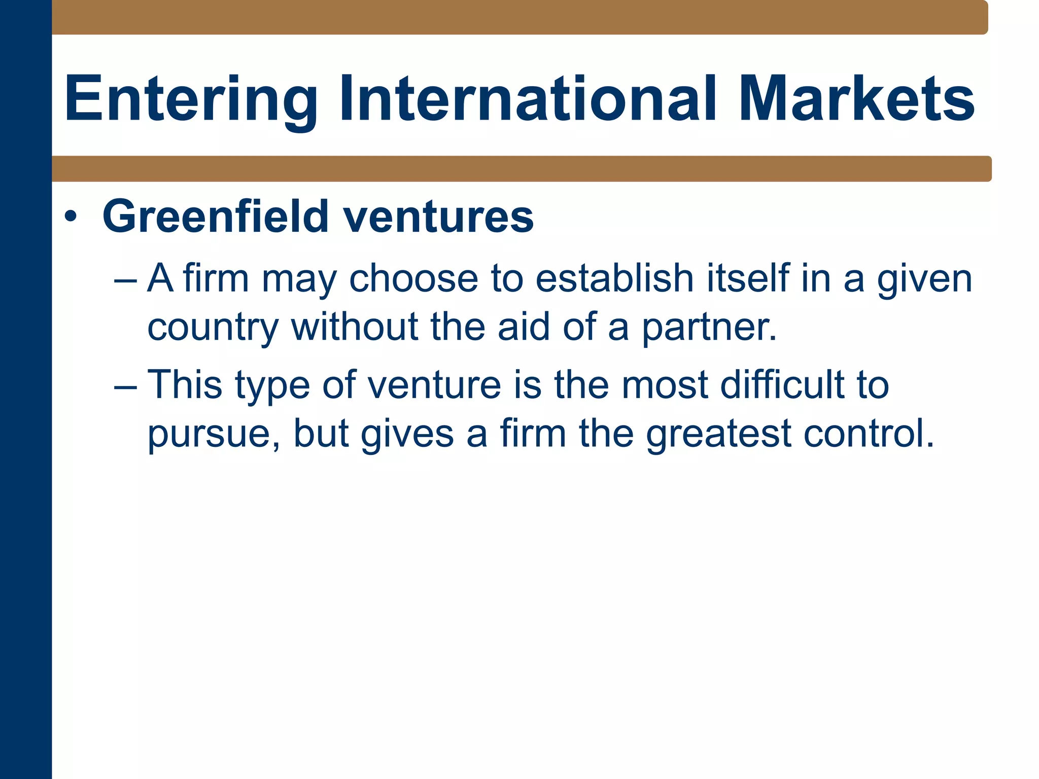 Entering International Markets
• Greenfield ventures
– A firm may choose to establish itself in a given
country without the aid of a partner.
– This type of venture is the most difficult to
pursue, but gives a firm the greatest control.
 