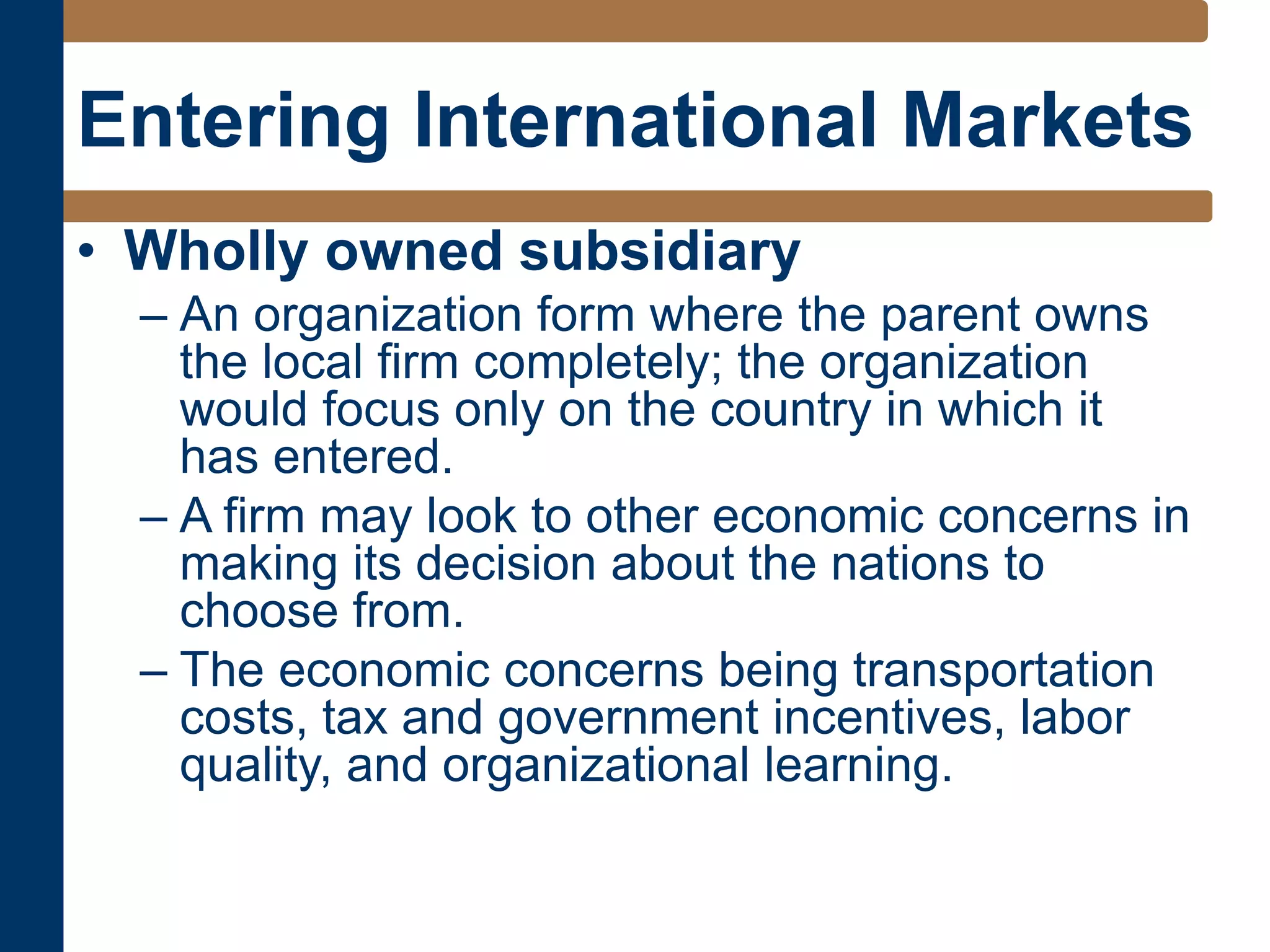 Entering International Markets
• Wholly owned subsidiary
– An organization form where the parent owns
the local firm completely; the organization
would focus only on the country in which it
has entered.
– A firm may look to other economic concerns in
making its decision about the nations to
choose from.
– The economic concerns being transportation
costs, tax and government incentives, labor
quality, and organizational learning.
 