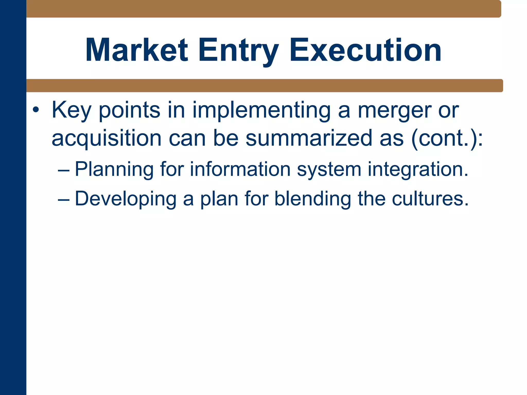 Market Entry Execution
• Key points in implementing a merger or
acquisition can be summarized as (cont.):
– Planning for information system integration.
– Developing a plan for blending the cultures.
 
