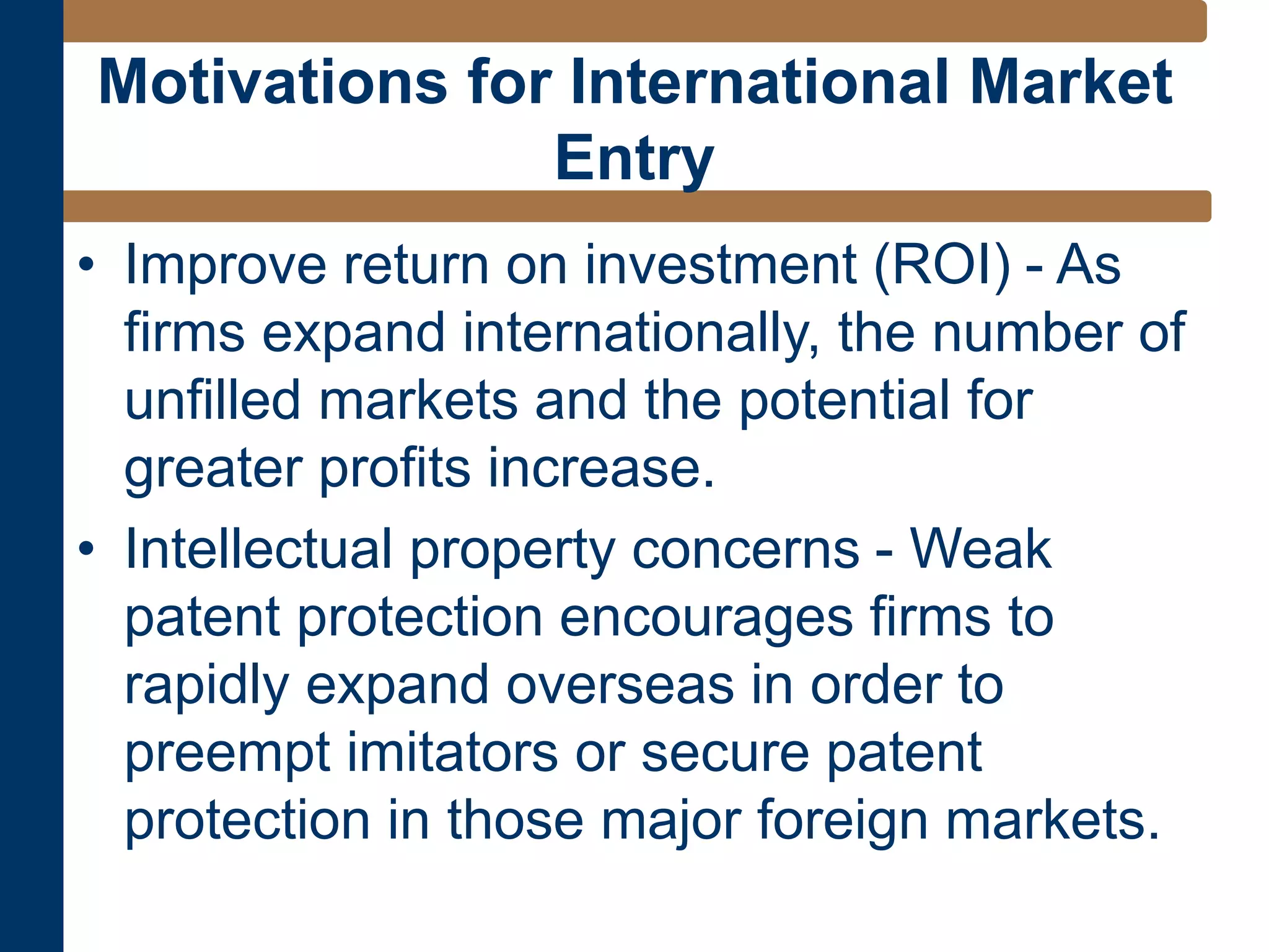• Improve return on investment (ROI) - As
firms expand internationally, the number of
unfilled markets and the potential for
greater profits increase.
• Intellectual property concerns - Weak
patent protection encourages firms to
rapidly expand overseas in order to
preempt imitators or secure patent
protection in those major foreign markets.
Motivations for International Market
Entry
 