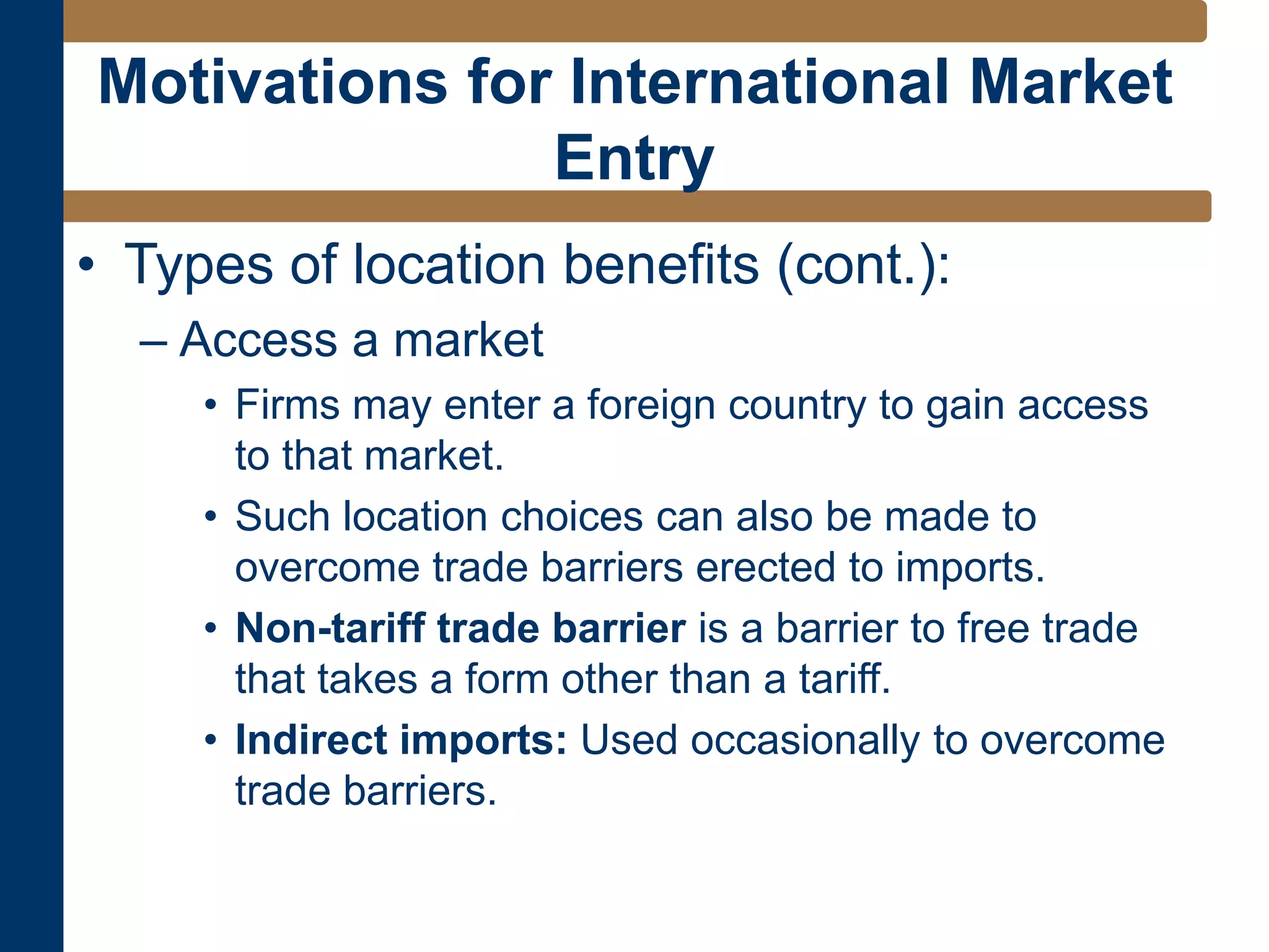 • Types of location benefits (cont.):
– Access a market
• Firms may enter a foreign country to gain access
to that market.
• Such location choices can also be made to
overcome trade barriers erected to imports.
• Non-tariff trade barrier is a barrier to free trade
that takes a form other than a tariff.
• Indirect imports: Used occasionally to overcome
trade barriers.
Motivations for International Market
Entry
 