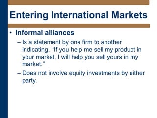Entering International Markets
• Informal alliances
– Is a statement by one firm to another
indicating, ‘‘If you help me sell my product in
your market, I will help you sell yours in my
market.’’
– Does not involve equity investments by either
party.
 