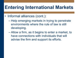 Entering International Markets
• Informal alliances (cont.):
– Help emerging markets in trying to penetrate
environments where the rule of law is still
developing.
– Allow a firm, as it begins to enter a market, to
have connections with individuals that will
advise the firm and support its efforts.
 