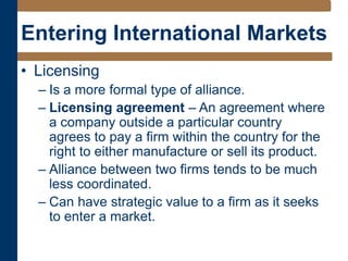 Entering International Markets
• Licensing
– Is a more formal type of alliance.
– Licensing agreement – An agreement where
a company outside a particular country
agrees to pay a firm within the country for the
right to either manufacture or sell its product.
– Alliance between two firms tends to be much
less coordinated.
– Can have strategic value to a firm as it seeks
to enter a market.
 