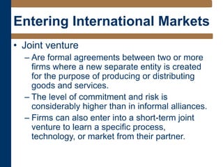 Entering International Markets
• Joint venture
– Are formal agreements between two or more
firms where a new separate entity is created
for the purpose of producing or distributing
goods and services.
– The level of commitment and risk is
considerably higher than in informal alliances.
– Firms can also enter into a short-term joint
venture to learn a specific process,
technology, or market from their partner.
 