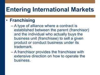 Entering International Markets
• Franchising
– A type of alliance where a contract is
established between the parent (franchisor)
and the individual who actually buys the
business unit (franchisee) to sell a given
product or conduct business under its
trademark.
– A franchisor provides the franchisee with
extensive direction on how to operate the
business.
 