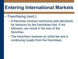 Entering International Markets
• Franchising (cont.):
– A franchise contract commonly sets standards
for behavior by the franchisee that, if not
followed, can result in the loss of the
franchise.
– The franchisor receives an initial fee and a
continuing royalty from the franchisee.
 