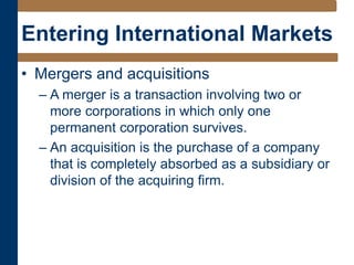 Entering International Markets
• Mergers and acquisitions
– A merger is a transaction involving two or
more corporations in which only one
permanent corporation survives.
– An acquisition is the purchase of a company
that is completely absorbed as a subsidiary or
division of the acquiring firm.
 