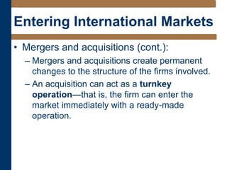 Entering International Markets
• Mergers and acquisitions (cont.):
– Mergers and acquisitions create permanent
changes to the structure of the firms involved.
– An acquisition can act as a turnkey
operation—that is, the firm can enter the
market immediately with a ready-made
operation.
 