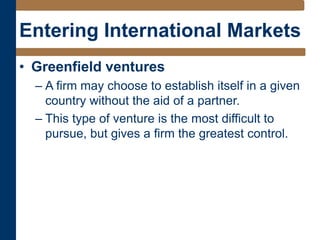 Entering International Markets
• Greenfield ventures
– A firm may choose to establish itself in a given
country without the aid of a partner.
– This type of venture is the most difficult to
pursue, but gives a firm the greatest control.
 