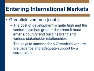 Entering International Markets
• Greenfield ventures (cont.):
– The cost of development is quite high and the
venture also has greater risk since it must
enter a country and build its brand and
various stakeholder relationships.
– The keys to success for a Greenfield venture
are patience and adequate support by a
corporation.
 