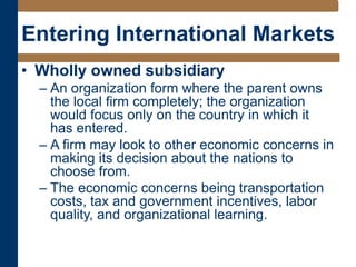 Entering International Markets
• Wholly owned subsidiary
– An organization form where the parent owns
the local firm completely; the organization
would focus only on the country in which it
has entered.
– A firm may look to other economic concerns in
making its decision about the nations to
choose from.
– The economic concerns being transportation
costs, tax and government incentives, labor
quality, and organizational learning.
 