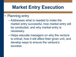 Market Entry Execution
• Planning entry
– Addresses what is needed to make the
market entry successful, how market entry will
be conducted, and why market entry is
necessary.
– Helps educate managers on why the venture
is critical, how it will affect their given unit, and
develop ways to ensure the venture’s
success.
 