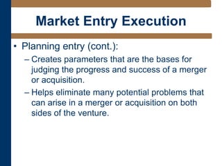 Market Entry Execution
• Planning entry (cont.):
– Creates parameters that are the bases for
judging the progress and success of a merger
or acquisition.
– Helps eliminate many potential problems that
can arise in a merger or acquisition on both
sides of the venture.
 