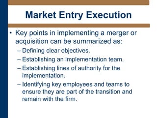Market Entry Execution
• Key points in implementing a merger or
acquisition can be summarized as:
– Defining clear objectives.
– Establishing an implementation team.
– Establishing lines of authority for the
implementation.
– Identifying key employees and teams to
ensure they are part of the transition and
remain with the firm.
 