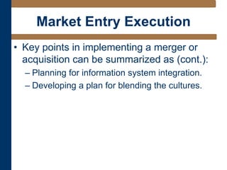 Market Entry Execution
• Key points in implementing a merger or
acquisition can be summarized as (cont.):
– Planning for information system integration.
– Developing a plan for blending the cultures.
 