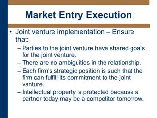 Market Entry Execution
• Joint venture implementation – Ensure
that:
– Parties to the joint venture have shared goals
for the joint venture.
– There are no ambiguities in the relationship.
– Each firm’s strategic position is such that the
firm can fulfill its commitment to the joint
venture.
– Intellectual property is protected because a
partner today may be a competitor tomorrow.
 