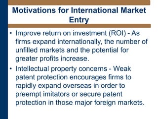 • Improve return on investment (ROI) - As
firms expand internationally, the number of
unfilled markets and the potential for
greater profits increase.
• Intellectual property concerns - Weak
patent protection encourages firms to
rapidly expand overseas in order to
preempt imitators or secure patent
protection in those major foreign markets.
Motivations for International Market
Entry
 