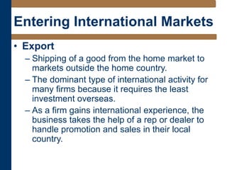 Entering International Markets
• Export
– Shipping of a good from the home market to
markets outside the home country.
– The dominant type of international activity for
many firms because it requires the least
investment overseas.
– As a firm gains international experience, the
business takes the help of a rep or dealer to
handle promotion and sales in their local
country.
 