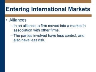 Entering International Markets
• Alliances
– In an alliance, a firm moves into a market in
association with other firms.
– The parties involved have less control, and
also have less risk.
 