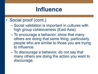 Influence
• Social proof (cont.)
– Social validation is important in cultures with
high group cohesiveness (East Asia).
– To encourage a behavior, show that many
others are doing that same thing, particularly
people who are similar to those you are trying
to influence.
– To discourage a behavior, do not say that
many others are doing the action you want to
discourage.
 