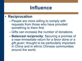 Influence
• Reciprocation
– People are more willing to comply with
requests from those who have provided
something to them first.
– Gifts can increase the number of donations.
– Balanced reciprocity: Securing a promise of
a near-immediate return for a favor done or a
gift given; thought to be particularly important
in China and in ethnic Chinese communities
around the world.
 