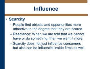Influence
• Scarcity
– People find objects and opportunities more
attractive to the degree that they are scarce.
– Reactance: When we are told that we cannot
have or do something, then we want it more.
– Scarcity does not just influence consumers
but also can be influential inside firms as well.
 