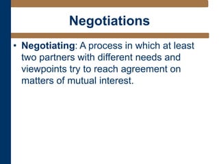 Negotiations
• Negotiating: A process in which at least
two partners with different needs and
viewpoints try to reach agreement on
matters of mutual interest.
 