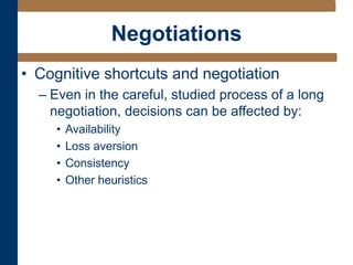 Negotiations
• Cognitive shortcuts and negotiation
– Even in the careful, studied process of a long
negotiation, decisions can be affected by:
• Availability
• Loss aversion
• Consistency
• Other heuristics
 