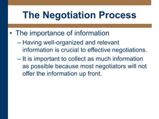 The Negotiation Process
• The importance of information
– Having well-organized and relevant
information is crucial to effective negotiations.
– It is important to collect as much information
as possible because most negotiators will not
offer the information up front.
 